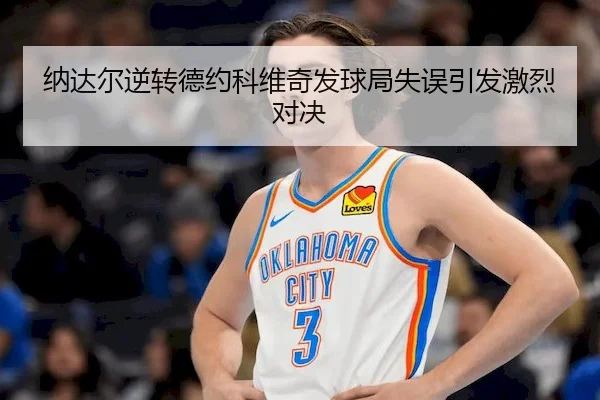 纳达尔逆转德约科维奇发球局失误引发激烈对决